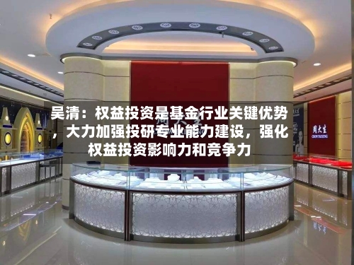 吴清：权益投资是基金行业关键优势，大力加强投研专业能力建设，强化权益投资影响力和竞争力